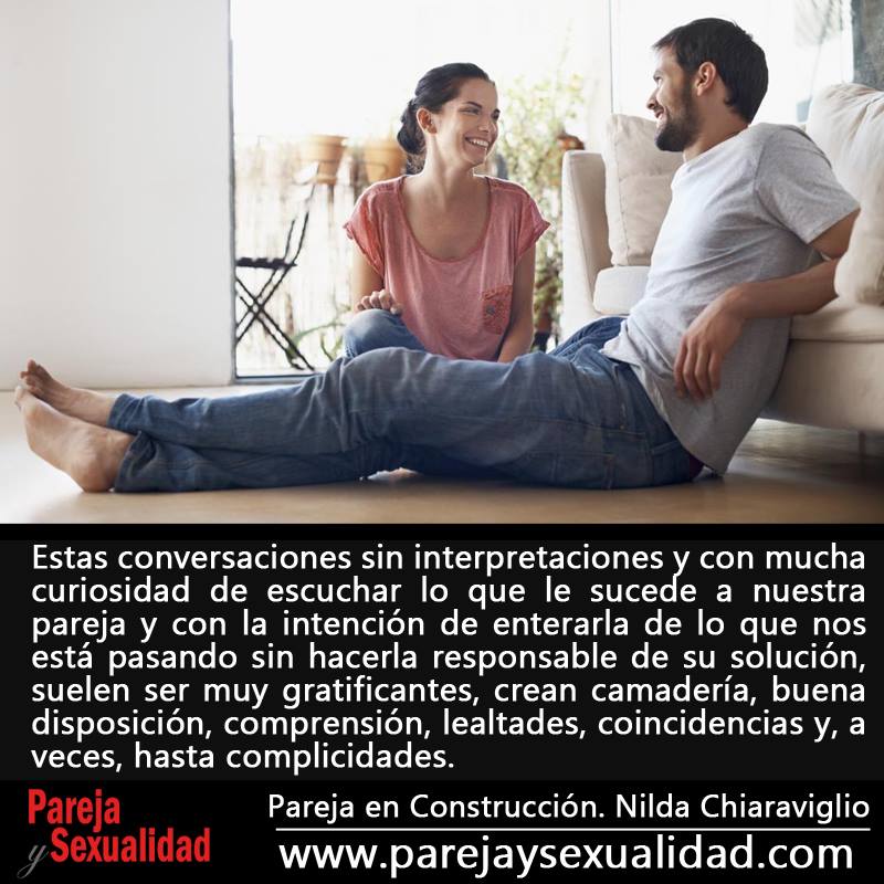 Estas conversaciones sin interpretaciones y con mucha curiosidad de escuchar lo que le sucede a nuestra pareja y con la intención de enterarla de lo que nos está pasando sin hacerla responsable de su solución, suelen ser muy gratificantes, crean camadería, buena disposición, comprensión, lealtades, coincidencias y, a veces, hasta complicidades. Pareja en Construcción. Nilda Chiaraviglio.